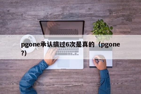 pgone承认搞过6次是真的（pgone?）-第1张图片