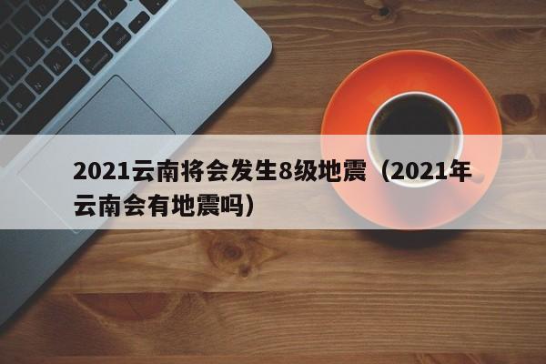 2021云南将会发生8级地震（2021年云南会有地震吗）-第1张图片