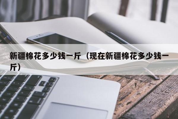 新疆棉花多少钱一斤（现在新疆棉花多少钱一斤）-第1张图片