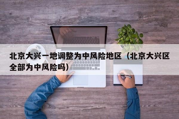 北京大兴一地调整为中风险地区（北京大兴区全部为中风险吗）-第1张图片