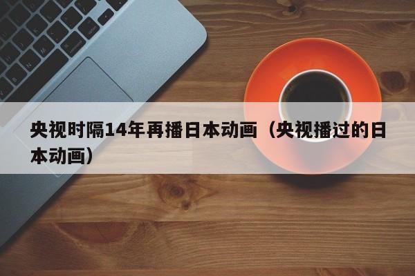 央视时隔14年再播日本动画（央视播过的日本动画）-第1张图片