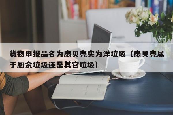 货物申报品名为扇贝壳实为洋垃圾（扇贝壳属于厨余垃圾还是其它垃圾）-第1张图片