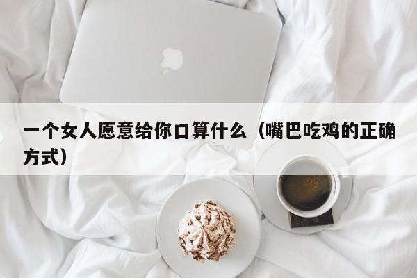 一个女人愿意给你口算什么（嘴巴吃鸡的正确方式）-第1张图片