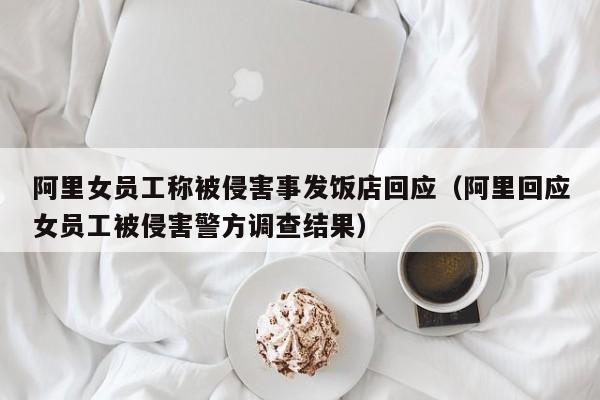 阿里女员工称被侵害事发饭店回应（阿里回应女员工被侵害警方调查结果）-第1张图片