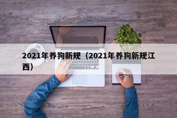 2021年养狗新规（2021年养狗新规江西）-第1张图片