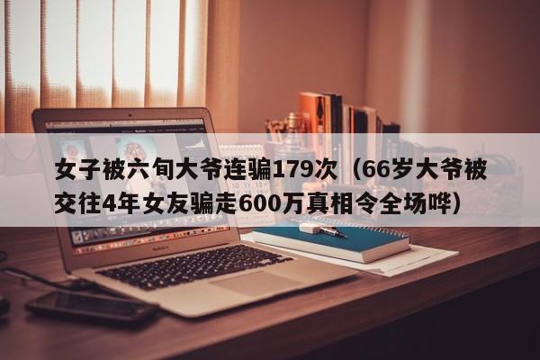 女子被六旬大爷连骗179次（66岁大爷被交往4年女友骗走600万真相令全场哗）-第1张图片