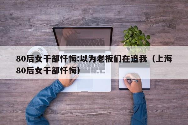 80后女干部忏悔:以为老板们在追我（上海80后女干部忏悔）-第1张图片