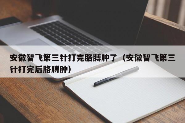 安徽智飞第三针打完胳膊肿了（安徽智飞第三针打完后胳膊肿）-第1张图片