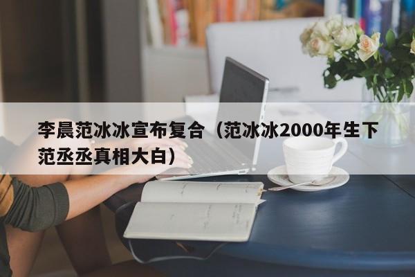 李晨范冰冰宣布复合（范冰冰2000年生下范丞丞真相大白）-第1张图片