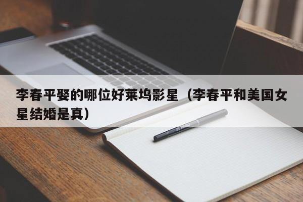 李春平娶的哪位好莱坞影星（李春平和美国女星结婚是真）-第1张图片