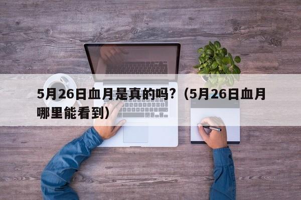 5月26日血月是真的吗?（5月26日血月哪里能看到）-第1张图片