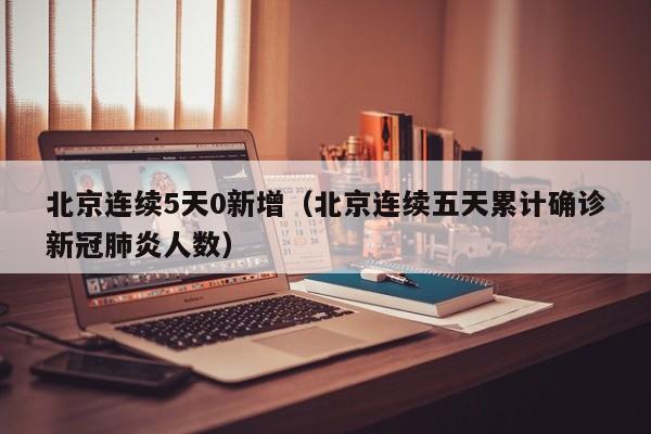 北京连续5天0新增（北京连续五天累计确诊新冠肺炎人数）-第1张图片
