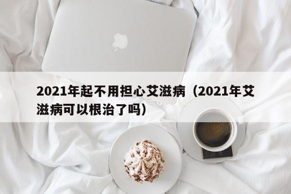 2021年起不用担心艾滋病（2021年艾滋病可以根治了吗）-第1张图片