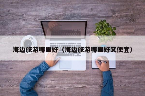 海边旅游哪里好（海边旅游哪里好又便宜）-第1张图片