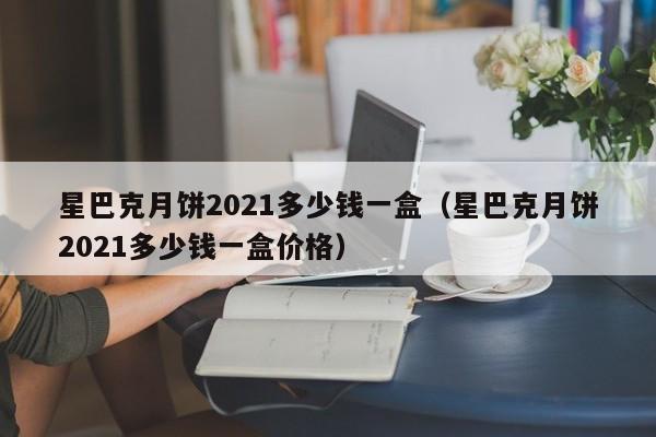 星巴克月饼2021多少钱一盒（星巴克月饼2021多少钱一盒价格）-第1张图片