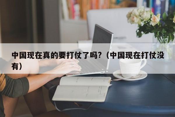 中国现在真的要打仗了吗?（中国现在打仗没有）-第1张图片