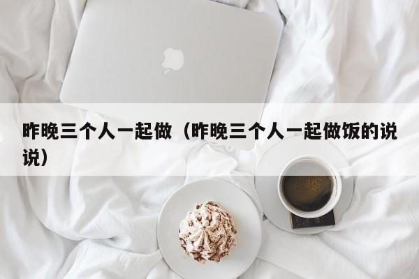 昨晚三个人一起做（昨晚三个人一起做饭的说说）-第1张图片