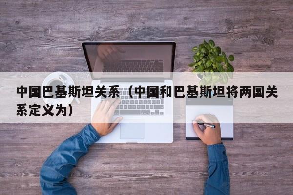 中国巴基斯坦关系（中国和巴基斯坦将两国关系定义为）-第1张图片