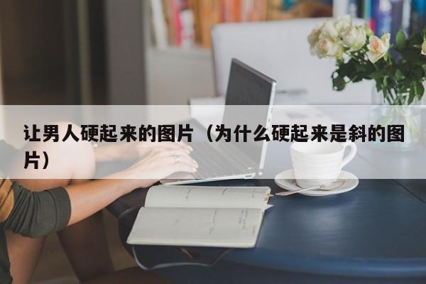 让男人硬起来的图片（为什么硬起来是斜的图片）-第1张图片