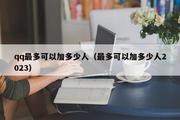 qq最多可以加多少人（最多可以加多少人2023）-第1张图片