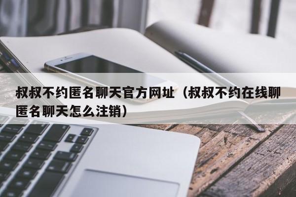 叔叔不约匿名聊天官方网址（叔叔不约在线聊匿名聊天怎么注销）-第1张图片