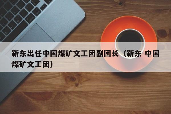 靳东出任中国煤矿文工团副团长（靳东 中国煤矿文工团）-第1张图片